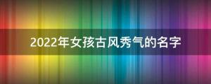 虎年女宝宝名字大全：精选2022年女孩古风秀气的名字 